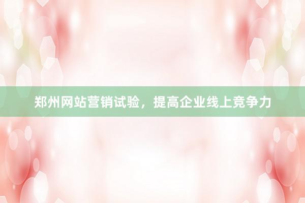 郑州网站营销试验，提高企业线上竞争力